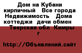 Дом на Кубани кирпичный - Все города Недвижимость » Дома, коттеджи, дачи обмен   . Тверская обл.,Кимры г.